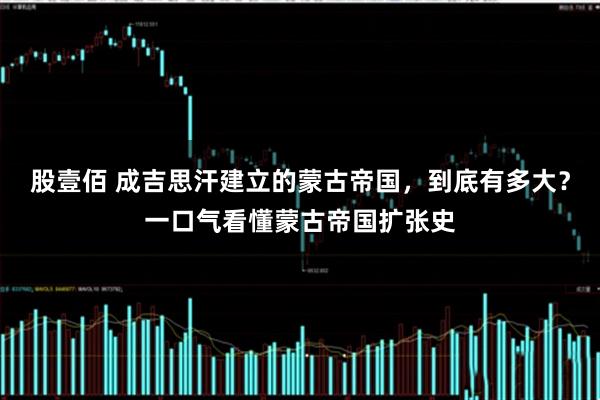 股壹佰 成吉思汗建立的蒙古帝国，到底有多大？一口气看懂蒙古帝国扩张史