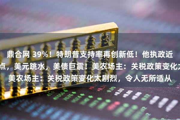 鼎合网 39%！特朗普支持率再创新低！他执政近百天，道指跌超3300点，美元跳水，美债巨震！美农场主：关税政策变化太剧烈，令人无所适从