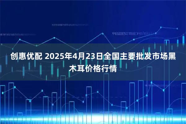 创惠优配 2025年4月23日全国主要批发市场黑木耳价格行情