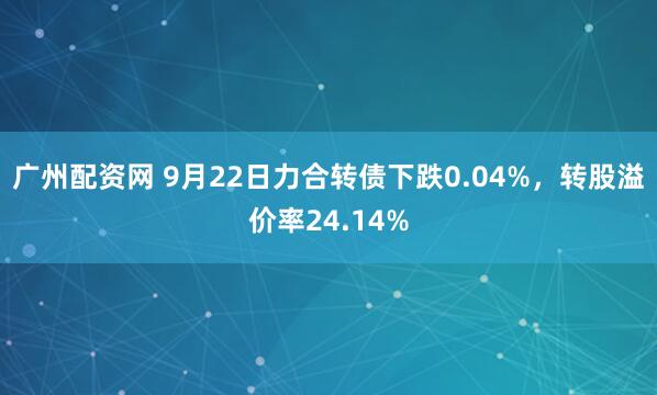 广州配资网 9月22日力合转债下跌0.04%，转股溢价率24.14%