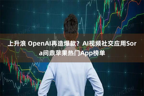 上升浪 OpenAI再造爆款？AI视频社交应用Sora问鼎苹果热门App榜单