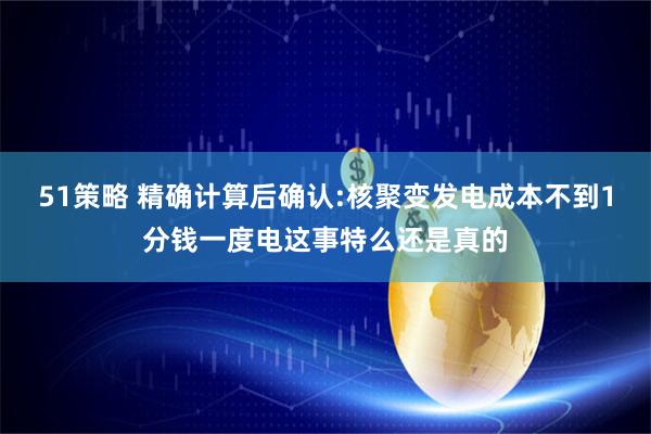 51策略 精确计算后确认:核聚变发电成本不到1分钱一度电这事特么还是真的