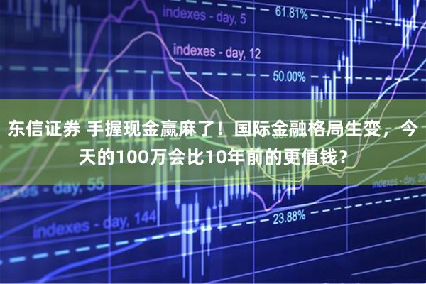 东信证券 手握现金赢麻了！国际金融格局生变，今天的100万会比10年前的更值钱？