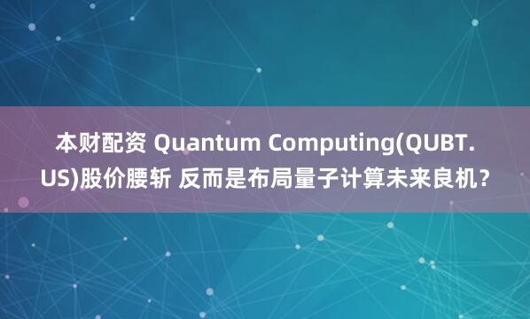 本财配资 Quantum Computing(QUBT.US)股价腰斩 反而是布局量子计算未来良机？