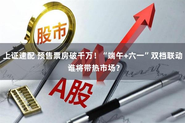 上证速配 预售票房破千万！“端午+六一”双档联动 谁将带热市场？