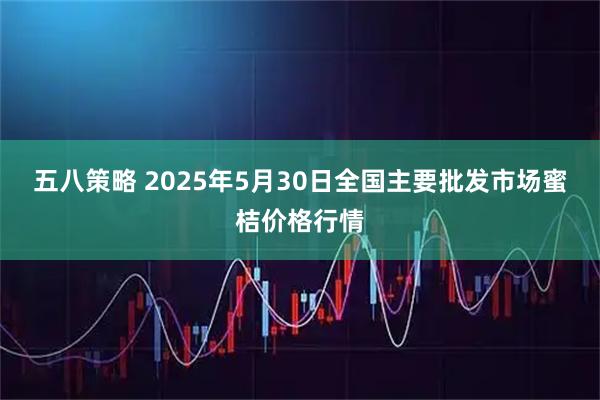 五八策略 2025年5月30日全国主要批发市场蜜桔价格行情