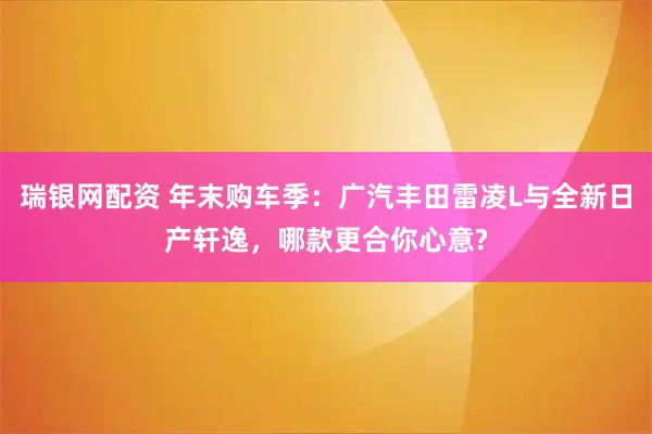 瑞银网配资 年末购车季：广汽丰田雷凌L与全新日产轩逸，哪款更合你心意?