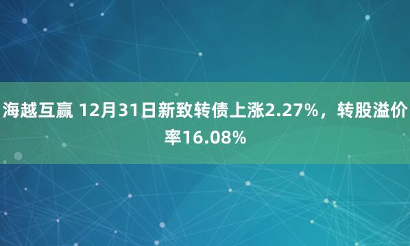 海越互赢 12月31日新致转债上涨2.27%，转股溢价率16.08%