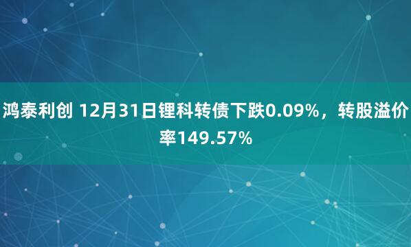 鸿泰利创 12月31日锂科转债下跌0.09%，转股溢价率149.57%