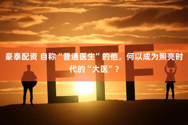 豪泰配资 自称“普通医生”的他，何以成为照亮时代的“大医”？