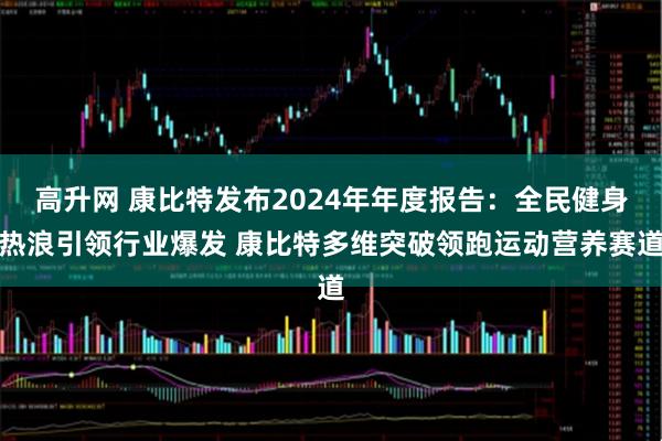 高升网 康比特发布2024年年度报告：全民健身热浪引领行业爆发 康比特多维突破领跑运动营养赛道