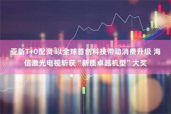 亚新T+0配资 以全球首创科技带动消费升级 海信激光电视斩获“新质卓越机型”大奖
