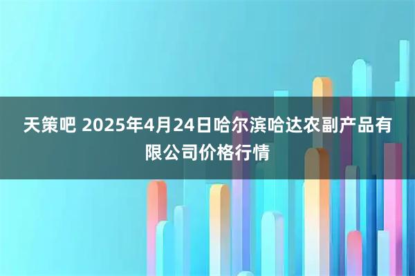 天策吧 2025年4月24日哈尔滨哈达农副产品有限公司价格行情