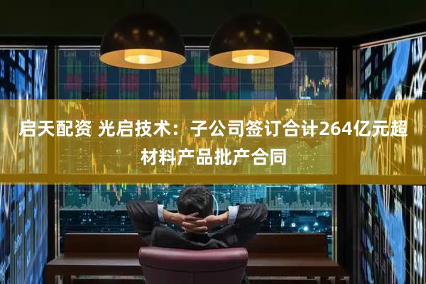 启天配资 光启技术：子公司签订合计264亿元超材料产品批产合同