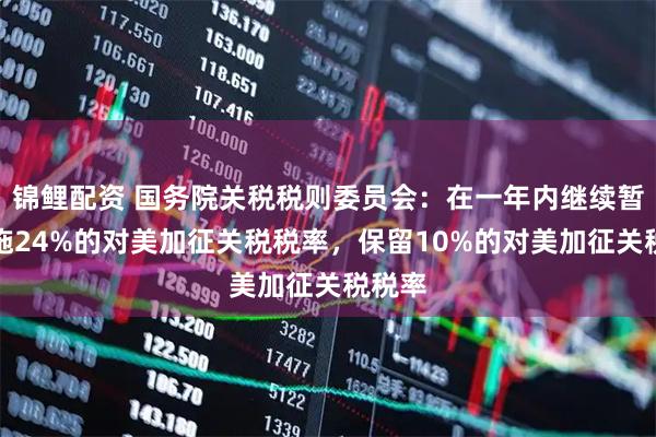 锦鲤配资 国务院关税税则委员会：在一年内继续暂停实施24%的对美加征关税税率，保留10%的对美加征关税税率