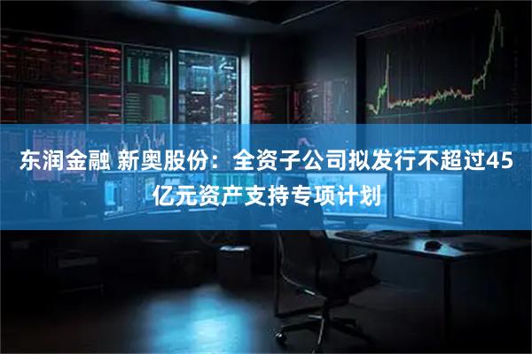 东润金融 新奥股份：全资子公司拟发行不超过45亿元资产支持专项计划